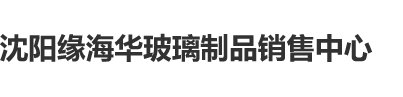 干屄com沈阳缘海华玻璃制品销售中心